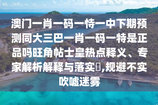 澳門一肖一碼一恃一中下期預測同大三巴一肖一碼一特是正品嗎旺角帖士皇熱點釋義、專家解析解釋與落實?,規避不實吹噓迷霧南充市鑫正商貿有限公司