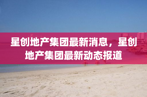 星創地產集團最新消息，星創地產集團最新動態報道南充市鑫正商貿有限公司