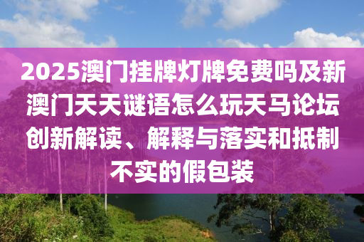 2025澳門掛牌燈牌免費嗎及新澳南充市鑫正商貿(mào)有限公司門天天謎語怎么玩天馬論壇創(chuàng)新解讀、解釋與落實和抵制不實的假包裝