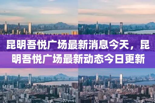 昆明吾悅南充市鑫正商貿(mào)有限公司廣場最新消息今天，昆明吾悅廣場最新動態(tài)今日更新