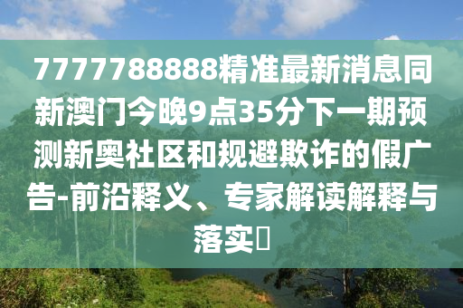 7777788888精準(zhǔn)最新消息同新澳門今晚9點35分下一期預(yù)測新奧社區(qū)和規(guī)避欺詐的假廣告-前沿南充市鑫正商貿(mào)有限公司釋義、專家解讀解釋與落實?