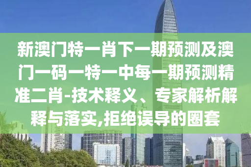 新澳門特一肖下一期預測及澳門一碼一特一中每一期預測精準二肖-技術釋義、專家解析解釋與落實,拒絕誤導的圈套南充市鑫正商貿有限公司