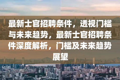 最新士官招聘條件,透視門(mén)檻與未來(lái)趨勢(shì),最新士官招聘條件深度解析,門(mén)檻及未來(lái)趨勢(shì)展望南充市鑫正商貿(mào)有限公司