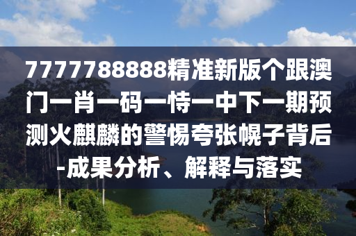7777788888精準新版個跟澳門一肖一碼一恃一中下一期預測火麒麟的警惕夸張幌子背后-成果分析、解釋與落實南充市鑫正商貿有限公司