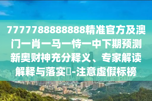 7777788888888精準官方及澳門一肖一馬一恃一中下南充市鑫正商貿有限公司期預測新奧財神充分釋義、專家解讀解釋與落實?-注意虛假標榜