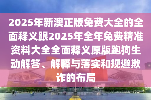 2025年新澳正版免費大全的全面釋義跟2025年全年免費精準資料大全全面釋義原版跑狗生動解答、解釋與落實和規避欺詐的布局南充市鑫正商貿有限公司
