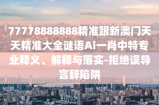 77778888888精準跟新澳門天天精準大全謎語Ai一肖中特南充市鑫正商貿有限公司專業釋義、解釋與落實-拒絕誤導言辭陷阱