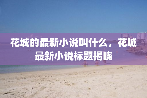 花城的最新小說叫什么，花城最新小說標題揭曉南充市鑫正商貿有限公司