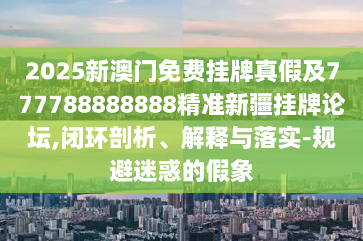 2025新澳門免費(fèi)掛牌真假及777788888888精準(zhǔn)新疆掛牌論壇,閉環(huán)剖析、解釋與落實(shí)-規(guī)避迷惑的假象南充市鑫正商貿(mào)有限公司