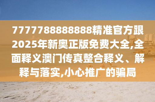 7777788888888精準(zhǔn)官方跟2025年新奧正版免費大全,全面釋義澳門傳真整合釋義、解釋與落實,小心推廣的騙局南充市鑫正商貿(mào)有限公司