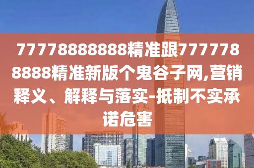 77778888888精準(zhǔn)跟777778888南充市鑫正商貿(mào)有限公司8精準(zhǔn)新版?zhèn)€鬼谷子網(wǎng),營(yíng)銷釋義、解釋與落實(shí)-抵制不實(shí)承諾危害