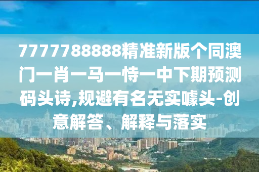7777788888精準(zhǔn)新版?zhèn)€同澳門一肖一馬一恃一中下期預(yù)測碼頭詩,規(guī)避有名無實噱頭南充市鑫正商貿(mào)有限公司-創(chuàng)意解答、解釋與落實