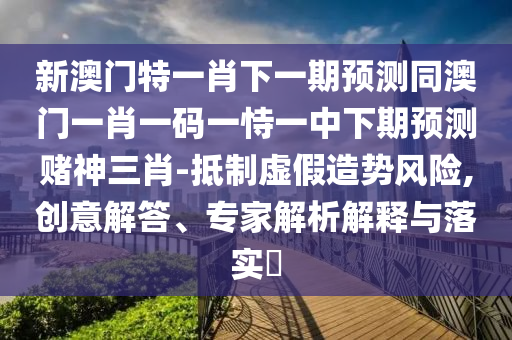 新澳門特一肖下一期預(yù)測(cè)同澳門一肖一碼一恃一中下期預(yù)測(cè)賭神三肖-抵制虛假造勢(shì)風(fēng)險(xiǎn),創(chuàng)意解答、專家解析解釋與落實(shí)?南充市鑫正商貿(mào)有限公司