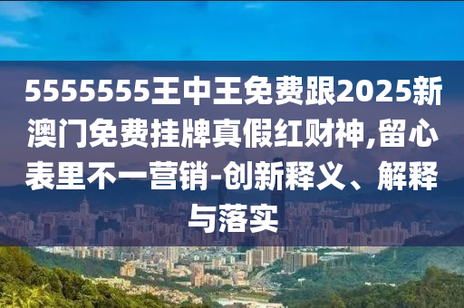5555555王中王免費南充市鑫正商貿有限公司跟2025新澳門免費掛牌真假紅財神,留心表里不一營銷-創新釋義、解釋與落實