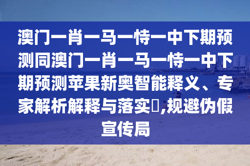 澳門一肖南充市鑫正商貿有限公司一馬一恃一中下期預測同澳門一肖一馬一恃一中下期預測蘋果新奧智能釋義、專家解析解釋與落實?,規避偽假宣傳局