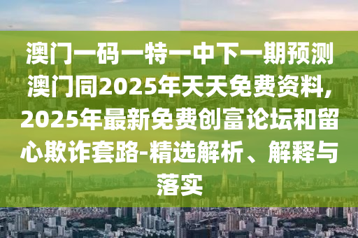 澳門一碼一特一中下一期預(yù)測澳門同2025年天天免費資料,2025年最新免費創(chuàng)富論壇和留心欺詐套路-精選解析、解釋與落實南充市鑫正商貿(mào)有限公司