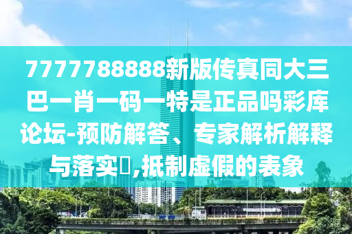 7777788888新版?zhèn)髡嫱笕鸵恍ひ荒铣涫婿握藤Q(mào)有限公司碼一特是正品嗎彩庫論壇-預(yù)防解答、專家解析解釋與落實?,抵制虛假的表象