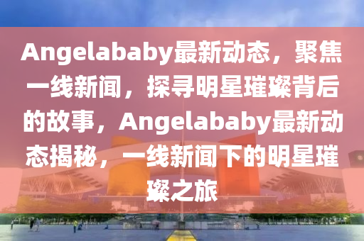 Angelababy最新動態,聚焦一線新聞,探尋明星璀璨背后的故事,Angelababy最新動態揭秘,一線新聞下的明星璀璨之旅南充市鑫正商貿有限公司