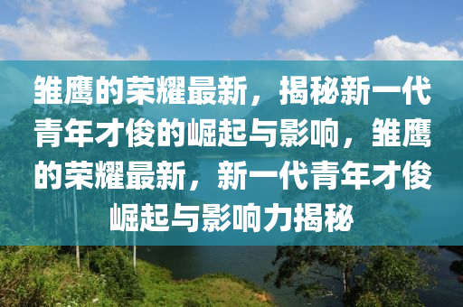 雛鷹的榮耀最新,揭秘新一代青年才俊的崛起與影響,雛鷹的榮耀最新,新一代青年才南充市鑫正商貿有限公司俊崛起與影響力揭秘