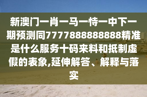 新澳門一肖一馬一恃一中下一期預(yù)測同7777888888888精準是什么服務(wù)十碼來料和抵制虛假的表象,延伸解答、解釋與落實南充市鑫正商貿(mào)有限公司