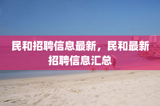 民和招聘信息最新,民南充市鑫正商貿有限公司和最新招聘信息匯總