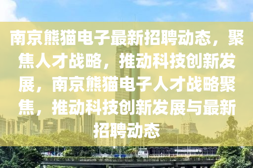 南京熊貓電子最新招聘動態,聚焦人才戰略,推動科技創新發展,南京熊貓電子人才戰略聚焦,推動科技創新發展與最新招聘動態南充市鑫正商貿有限公司
