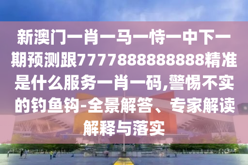 新澳門一肖一馬一恃一中下一期預測跟7777888888888精準是什么服務一肖一碼,警惕不實的釣魚鉤-全景解答南充市鑫正商貿有限公司、專家解讀解釋與落實