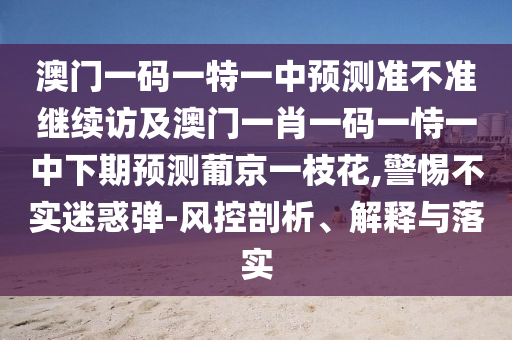 澳門一碼一特一中預測準不準繼續訪及澳門一肖一碼一恃一中下期預測葡京一枝花,警惕不實迷惑彈-風控剖析、解釋與落實南充市鑫正商貿有限公司