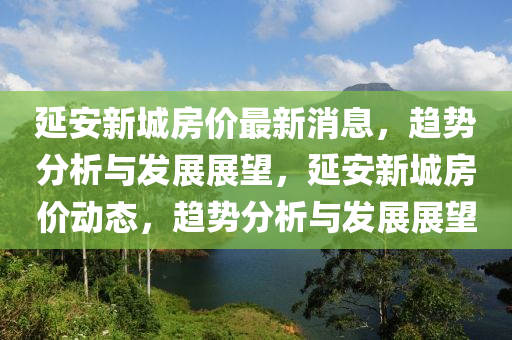 延安新城房價最新消息，趨勢分析與發展展望，延安新城房價動態，趨勢分析與發展展望南充市鑫正商貿有限公司