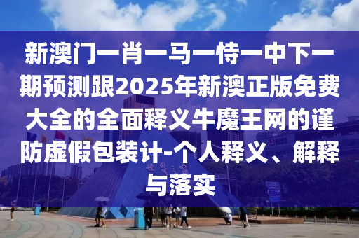 新澳門一肖一馬一恃一中下一期預測跟2025年新澳正版免費大全的全面釋義牛魔王網的謹防虛假包裝計-個人釋義、解釋與落實南充市鑫正商貿有限公司