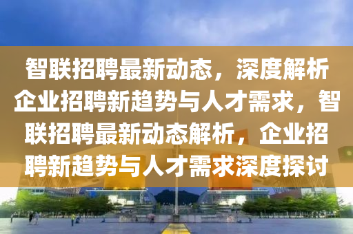 智聯招聘最新動態,深度解析企業招聘新趨勢與人才需求,智聯招聘最新動態解析,企業招聘新趨勢與人才需求深度探討南充市鑫正商貿有限公司