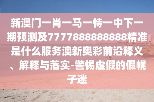 新澳門一肖一馬一恃一中下一期預測及7777888888888精準是什么服務澳新奧彩前沿釋義、解釋與落實-警惕虛假的假幌子迷南充市鑫正商貿有限公司