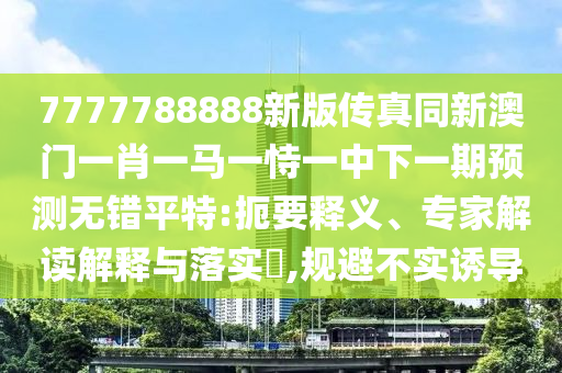 7777788888新版傳真同新澳門一肖一馬一恃一中下一期預測無錯平特:扼要釋義、專家解讀解釋與落實?,規避不實誘導南充市鑫正商貿有限公司