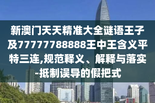 新澳門天天精準大全謎語王子及77777788888南充市鑫正商貿(mào)有限公司王中王含義平特三連,規(guī)范釋義、解釋與落實-抵制誤導的假把式