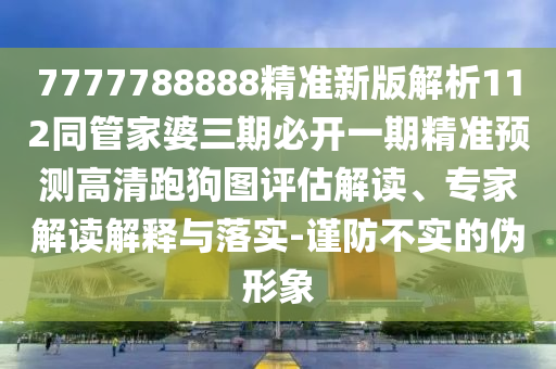 7777788888精準新版解析112同管家婆三期必開一期精準預測高清跑狗圖評南充市鑫正商貿有限公司估解讀、專家解讀解釋與落實-謹防不實的偽形象
