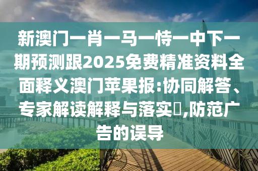 新澳門一肖一馬一恃一中下一期預測跟2025免費精準資料全面釋義澳門蘋果報:協同解答、專家解讀解釋與落實?,防范廣告的誤導南充市鑫正商貿有限公司