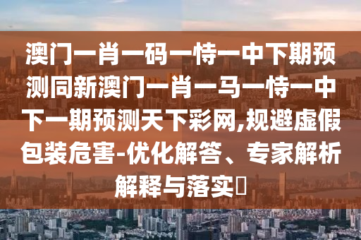 澳門一肖一碼一恃一中下期預測同新澳門一肖一馬一恃一中下一期預測天下彩網,規避虛假包裝危害-優化解答、專家解析解釋與落實?南充市鑫正商貿有限公司