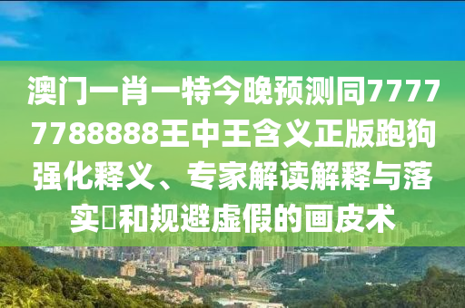 澳門一肖一特今晚預(yù)測(cè)同77777788888王中王含義正版跑狗強(qiáng)化釋義、專家解讀解釋與落實(shí)?和規(guī)避虛假的畫皮術(shù)南充市鑫正商貿(mào)有限公司