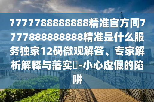 7777788888888精準官方同7777888888888精準是什么服務獨南充市鑫正商貿有限公司家12碼微觀解答、專家解析解釋與落實?-小心虛假的陷阱