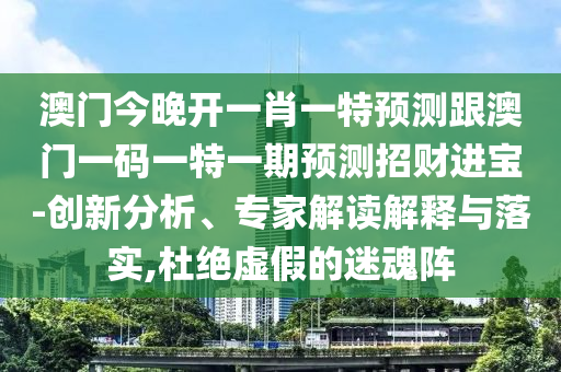 澳門今晚開一肖一特預(yù)測跟澳門一碼一特一期預(yù)測招南充市鑫正商貿(mào)有限公司財進寶-創(chuàng)新分析、專家解讀解釋與落實,杜絕虛假的迷魂陣