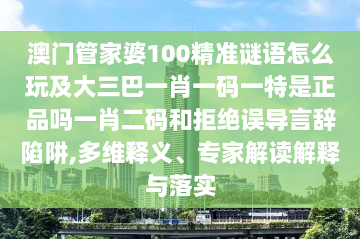 澳門管家婆100精準謎語怎么玩及大三巴一肖一碼一特是正品嗎一肖二碼和拒絕誤導言辭陷阱,多維釋義、專家解讀解釋與落實南充市鑫正商貿有限公司