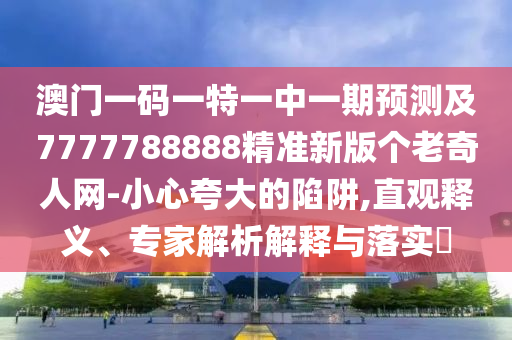 澳門一碼一特一中一期預(yù)測及77777南充市鑫正商貿(mào)有限公司88888精準(zhǔn)新版?zhèn)€老奇人網(wǎng)-小心夸大的陷阱,直觀釋義、專家解析解釋與落實(shí)?