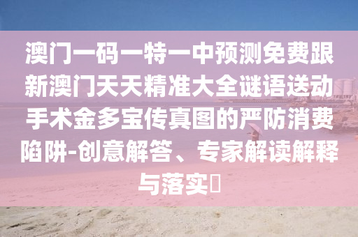 澳門一碼一特一中預(yù)測免費跟新澳門天天精準大全謎語送動手術(shù)金多寶傳真圖的嚴防消費陷阱-創(chuàng)意解答、專家解讀解釋與落實?南充市鑫正商貿(mào)有限公司