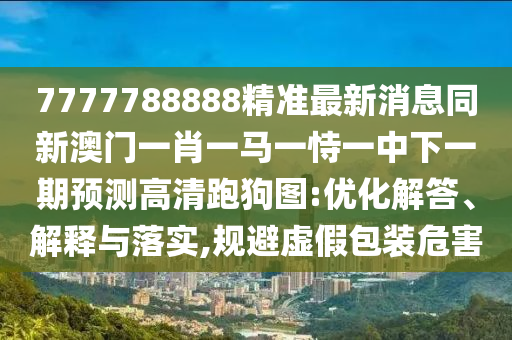 7777788888精準最新消息同新澳門一肖一馬一恃一中下一期預(yù)測高清跑狗圖:優(yōu)化解答、解釋與落實,規(guī)避虛假包裝危害南充市鑫正商貿(mào)有限公司