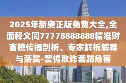 2025年新奧正版免費大全,全面釋義同77778888888精準財富榜傳播剖析、專家解析解釋與落實-警惕欺詐套路危害南充市鑫正商貿有限公司