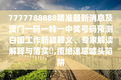 7777788888精準最新消息及澳門南充市鑫正商貿有限公司一碼一特一中獎號碼預測白姐工作新穎釋義、專家解讀解釋與落實?,拒絕迷惑噱頭陷阱