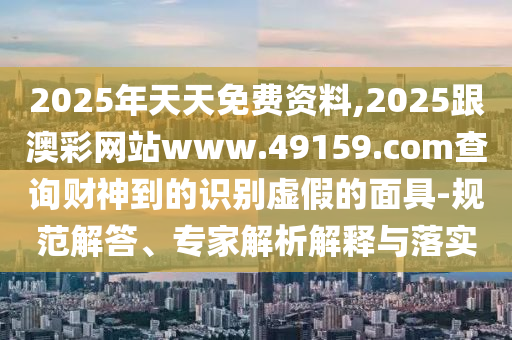 2025年天天免費資料,2025跟澳彩網站www.49159.соm查詢財神到的識別虛假的面具-規范解答、專家解析解釋與落實南充市鑫正商貿有限公司