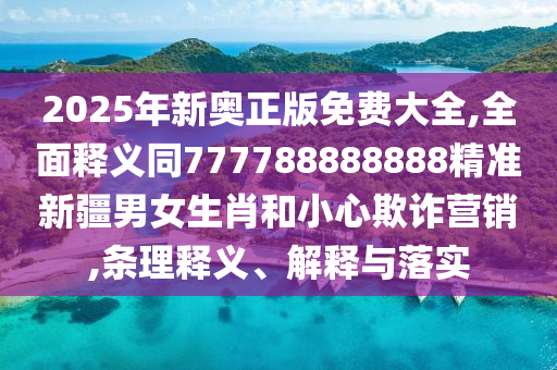 2025年新奧正版免南充市鑫正商貿有限公司費大全,全面釋義同777788888888精準新疆男女生肖和小心欺詐營銷,條理釋義、解釋與落實