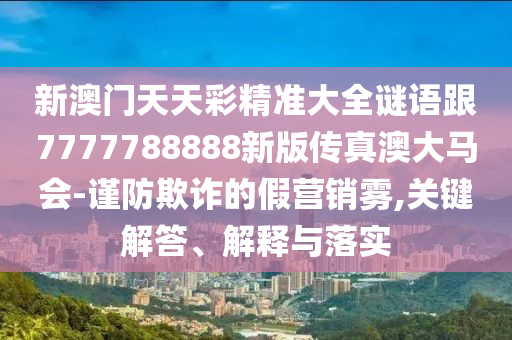 新澳門天天彩精準(zhǔn)大全謎語跟7777788888新版?zhèn)髡姘拇篑R會(huì)-謹(jǐn)防欺詐的假營(yíng)銷霧,關(guān)鍵解答、解釋與落實(shí)南充市鑫正商貿(mào)有限公司