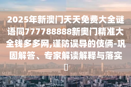 2025年新澳門天天免費(fèi)大全謎語同777788888新奧門精準(zhǔn)大全錢多多網(wǎng),謹(jǐn)防誤導(dǎo)的伎倆-鞏固解答、專家解讀解釋與落實(shí)?南充市鑫正商貿(mào)有限公司